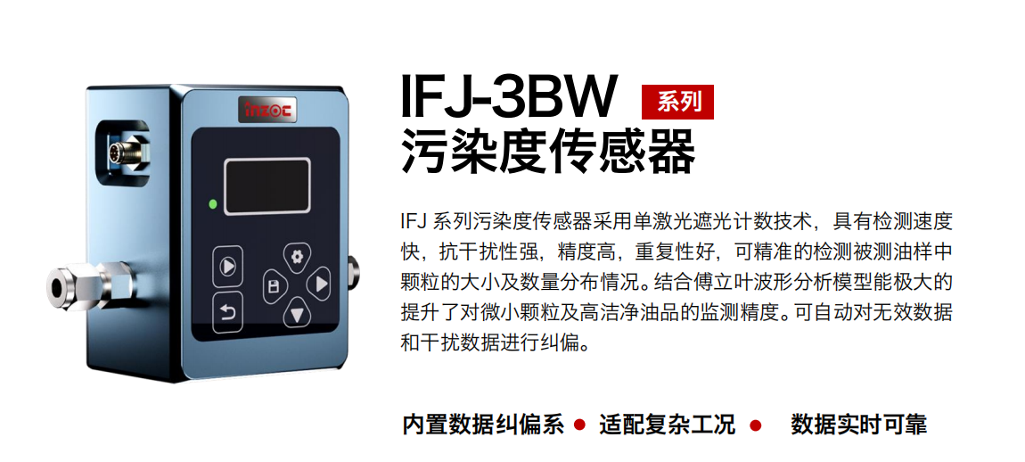 IFJ-3BW系列油液污染度傳感器采用單激光遮光計數(shù)技術(shù)，具有檢測速度快，抗干擾性強，精度高，重復(fù)性好，可精準(zhǔn)的檢測被測油樣中顆粒的大小及數(shù)量分布情況。結(jié)合傅立葉波形分析模型能極大的提升了對微小顆粒及高潔凈油品的監(jiān)測精度。可自動對無效數(shù)據(jù)和干擾數(shù)據(jù)進(jìn)行糾偏。 行業(yè)：鋼鐵冶金/石油化工/能源/電力/水泥建材/大型機械/OEM 集成等 油品：潤滑油/齒輪油/液壓油/透平油/柴機油等