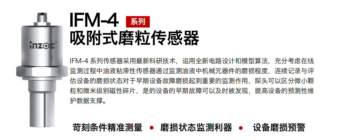 IFM-4系列油液吸附式磨粒傳感器采用最新科研技術(shù)，運(yùn)用全新電路設(shè)計(jì)和模型算法，充分考慮在線監(jiān)測過程中油液粘滯性傳感器通過監(jiān)測油液中機(jī)械元器件的磨損程度，連續(xù)記錄與評估設(shè)備的磨損狀態(tài)對于早期設(shè)備故障磨損起到重要的監(jiān)測作用，探頭可以區(qū)分微小顆粒和微米級別磁性碎片，是的設(shè)備的早期故障可以及時(shí)被發(fā)現(xiàn)，提高設(shè)備的預(yù)測性維護(hù)數(shù)據(jù)支撐。 行業(yè)：鋼鐵、石化、盾構(gòu)、電力、風(fēng)電、大型設(shè)備、OEM 集成等 油品：液壓油、透平油、柴機(jī)油、絕緣油、變壓器油等