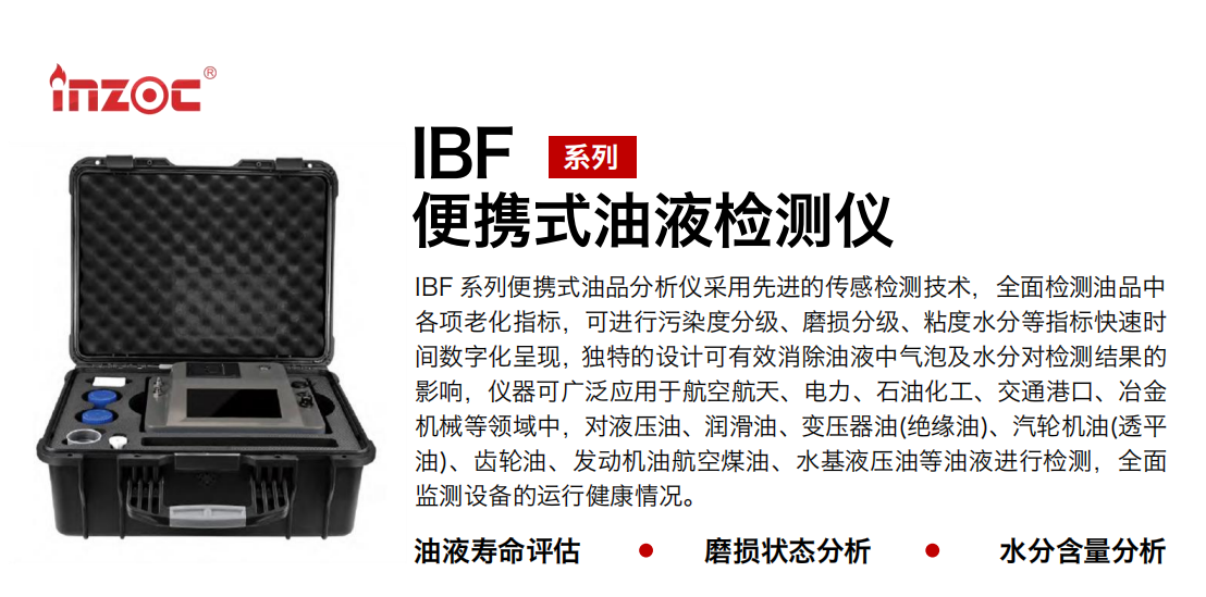 IBF 系列便攜式油品分析儀采用先進的傳感檢測技術，全面檢測油品中各項老化指標，可進行污染度分級、磨損分級、粘度水分等指標快速時間數字化呈現，獨特的設計可有效消除油液中氣泡及水分對檢測結果的影響，儀器可廣泛應用于航空航天、電力、石油化工、交通港口、冶金機械等領域中，對液壓油、潤滑油、變壓器油(絕緣油)、汽輪機油(透平油)、齒輪油、發動機油航空煤油、水基液壓油等油液進行檢測，全面監測設備的運行健康情況。 行業：鋼鐵、石化、盾構、電力、風電、大型設備、實驗室 油品：液壓油、透平油、柴機油、齒輪油、變壓器油