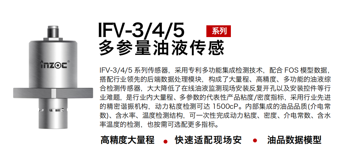 IFV-3/4/5多參量油液傳感器，采用專利多功能集成檢測技術，配合 FOS 模型數據，搭配行業領先的后端數據處理模塊，構成了大量程、高精度、多功能的油液綜合檢測傳感器，大大降低了在線油液監測現場安裝反復開孔以及安裝控件等行業難題，是行業內大量程、多參數的代表性產品粘度/密度指標，采用行業先進的精密諧振機構，動力粘度檢測可達 1500cP。內部集成的油品品質(介電常數)、含水率、溫度檢測結構，可一次性完成動力粘度、密度、介電常數、含水率溫度的檢測，也按需可選配更多指標。